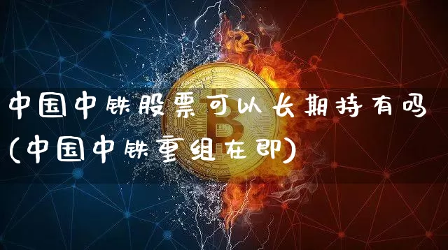 中国中铁股票可以长期持有吗(中国中铁重组在即)_https://www.jyywjc.com_股票行情_第1张