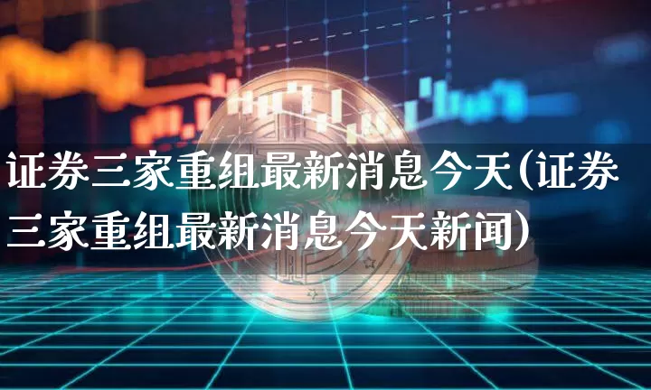 证券三家重组最新消息今天(证券三家重组最新消息今天新闻)_https://www.jyywjc.com_股票_第1张