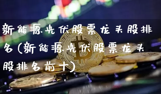 新能源光伏股票龙头股排名(新能源光伏股票龙头股排名前十)_https://www.jyywjc.com_股票价格_第1张