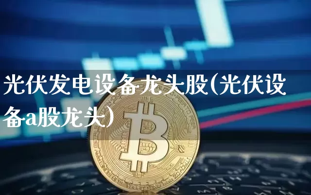 光伏发电设备龙头股(光伏设备a股龙头)_https://www.jyywjc.com_股票行情_第1张