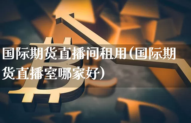 国际期货直播间租用(国际期货直播室哪家好)_https://www.jyywjc.com_创业板_第1张