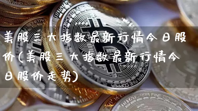 美股三大指数最新行情今日股价(美股三大指数最新行情今日股价走势)_https://www.jyywjc.com_股票趋势_第1张