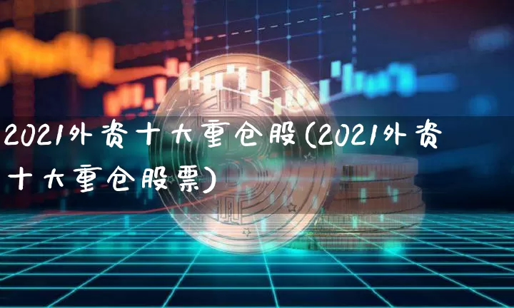 2021外资十大重仓股(2021外资十大重仓股票)_https://www.jyywjc.com_股票趋势_第1张