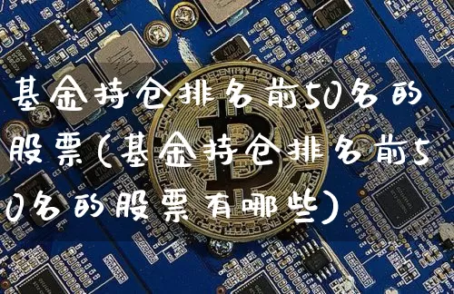 基金持仓排名前50名的股票(基金持仓排名前50名的股票有哪些)_https://www.jyywjc.com_科创板_第1张