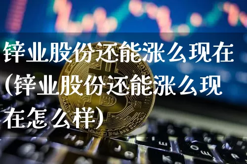 锌业股份还能涨么现在(锌业股份还能涨么现在怎么样)_https://www.jyywjc.com_股票行情_第1张