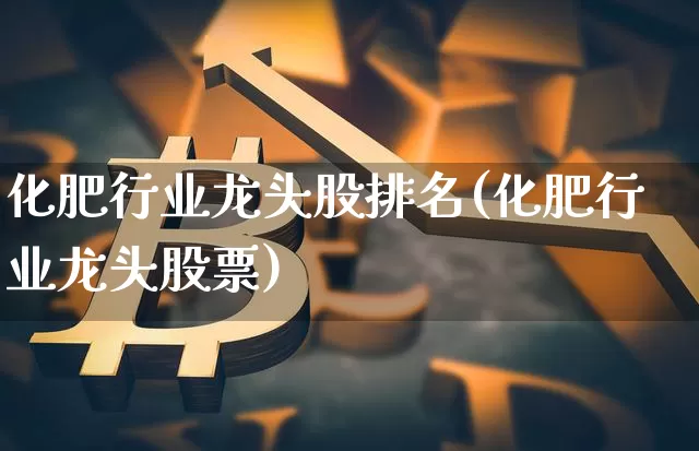 化肥行业龙头股排名(化肥行业龙头股票)_https://www.jyywjc.com_股票价格_第1张