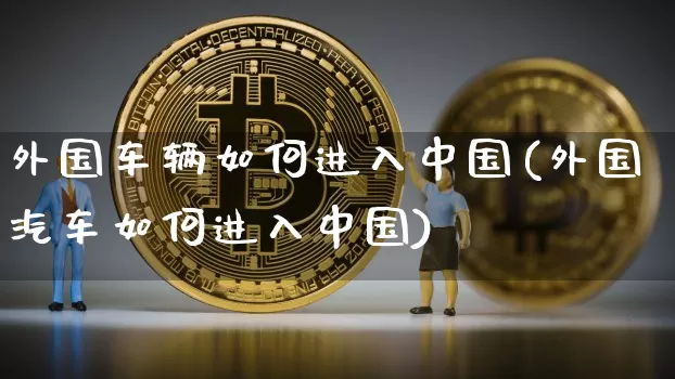 外国车辆如何进入中国(外国汽车如何进入中国)_https://www.jyywjc.com_创业板_第1张