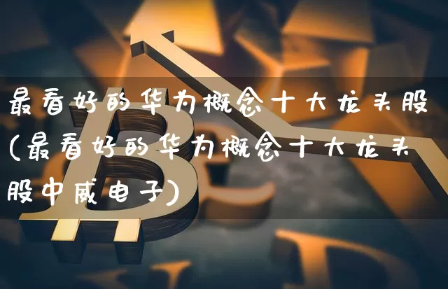 最看好的华为概念十大龙头股(最看好的华为概念十大龙头股中威电子)_https://www.jyywjc.com_北交所_第1张