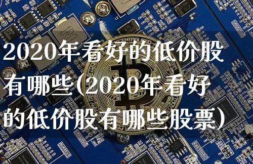 2020年看好的低价股有哪些(2020年看好的低价股有哪些股票)_https://www.jyywjc.com_股票行情_第1张