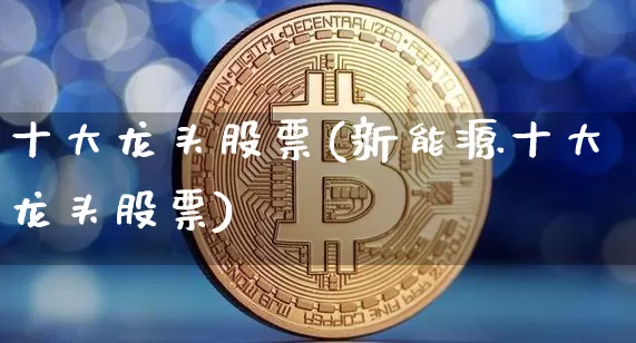 十大龙头股票(新能源十大龙头股票)_https://www.jyywjc.com_深交所_第1张