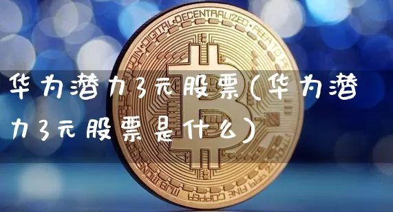华为潜力3元股票(华为潜力3元股票是什么)_https://www.jyywjc.com_北交所_第1张