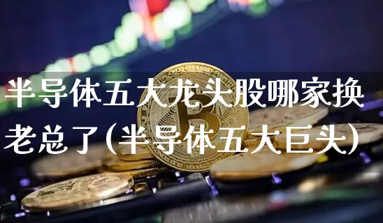 半导体五大龙头股哪家换老总了(半导体五大巨头)_https://www.jyywjc.com_股票趋势_第1张