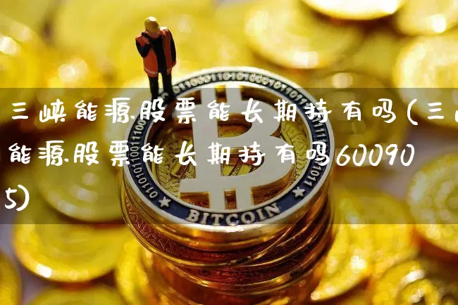 三峡能源股票能长期持有吗(三峡能源股票能长期持有吗600905)_https://www.jyywjc.com_科创板_第1张