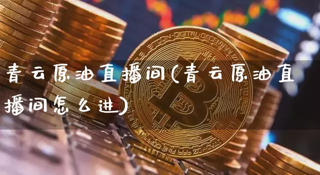 青云原油直播间(青云原油直播间怎么进)_https://www.jyywjc.com_深交所_第1张