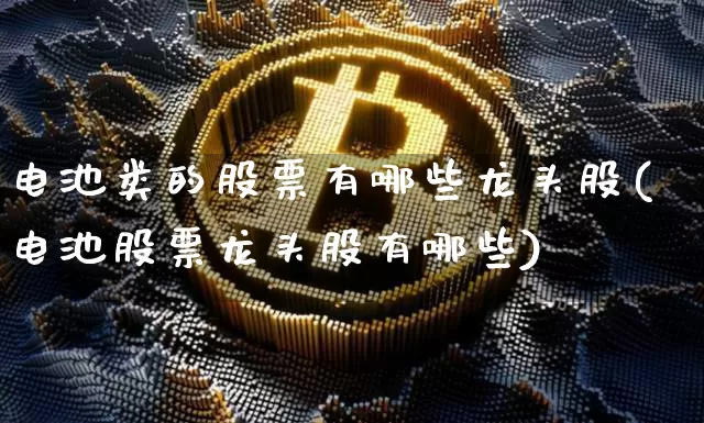 电池类的股票有哪些龙头股(电池股票龙头股有哪些)_https://www.jyywjc.com_股票趋势_第1张