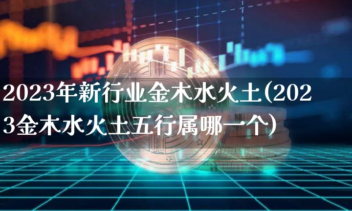 2023年新行业金木水火土(2023金木水火土五行属哪一个)_https://www.jyywjc.com_股票趋势_第1张