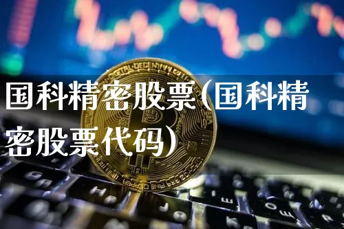 国科精密股票(国科精密股票代码)_https://www.jyywjc.com_股票行情_第1张