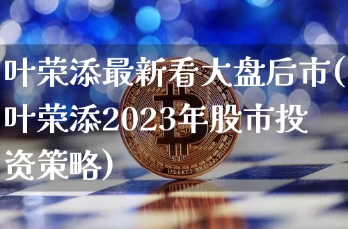 叶荣添最新看大盘后市(叶荣添2023年股市投资策略)_https://www.jyywjc.com_股票板块_第1张