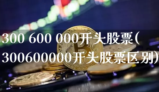300 600 000开头股票(300600000开头股票区别)_https://www.jyywjc.com_股票价格_第1张