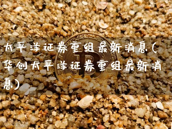 太平洋证券重组最新消息(华创太平洋证券重组最新消息)_https://www.jyywjc.com_股票趋势_第1张