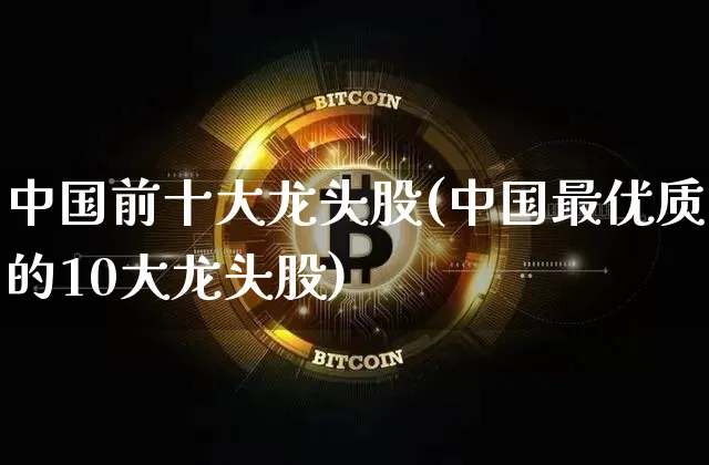 中国前十大龙头股(中国最优质的10大龙头股)_https://www.jyywjc.com_创业板_第1张