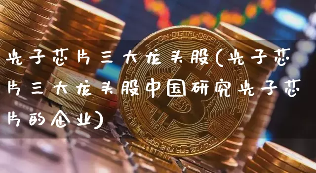 光子芯片三大龙头股(光子芯片三大龙头股中国研究光子芯片的企业)_https://www.jyywjc.com_股票价格_第1张