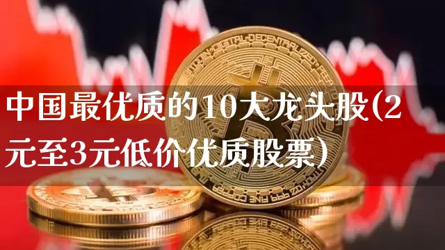 中国最优质的10大龙头股(2元至3元低价优质股票)_https://www.jyywjc.com_深交所_第1张
