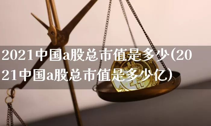 2021中国a股总市值是多少(2021中国a股总市值是多少亿)_https://www.jyywjc.com_上交所_第1张
