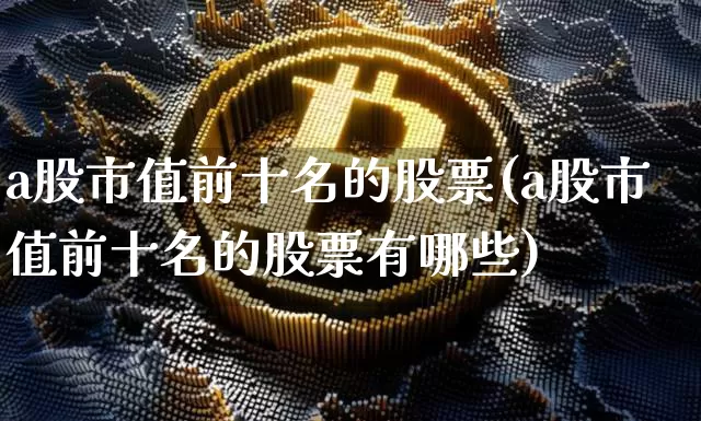 a股市值前十名的股票(a股市值前十名的股票有哪些)_https://www.jyywjc.com_上交所_第1张