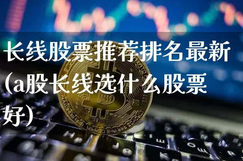 长线股票推荐排名最新(a股长线选什么股票好)_https://www.jyywjc.com_股票趋势_第1张
