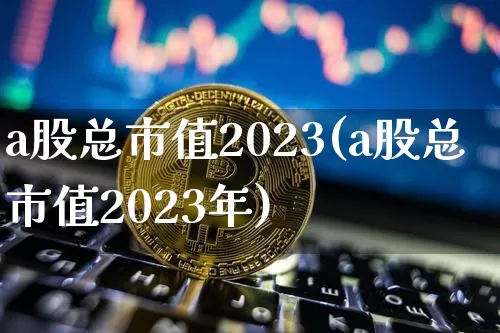 a股总市值2023(a股总市值2023年)_https://www.jyywjc.com_股票板块_第1张