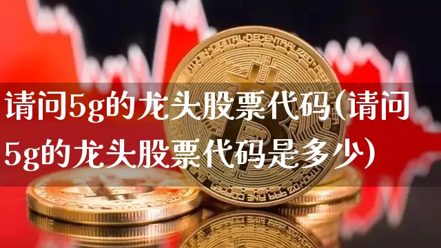 请问5g的龙头股票代码(请问5g的龙头股票代码是多少)_https://www.jyywjc.com_深交所_第1张