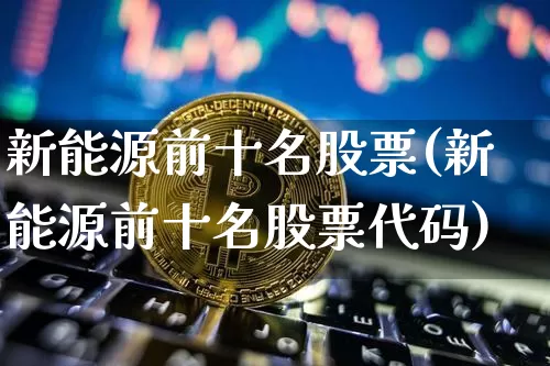 新能源前十名股票(新能源前十名股票代码)_https://www.jyywjc.com_股票行情_第1张