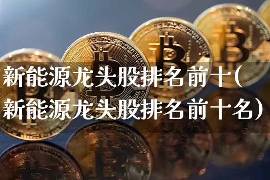 新能源龙头股排名前十(新能源龙头股排名前十名)_https://www.jyywjc.com_股票_第1张