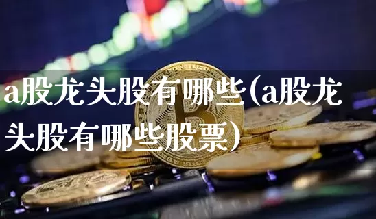 a股龙头股有哪些(a股龙头股有哪些股票)_https://www.jyywjc.com_北交所_第1张