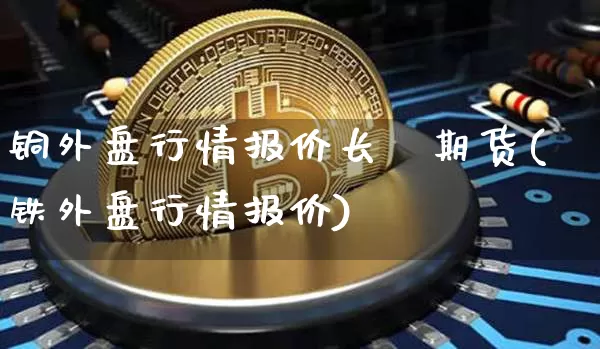 铜外盘行情报价长冮期货(铁外盘行情报价)_https://www.jyywjc.com_股票价格_第1张