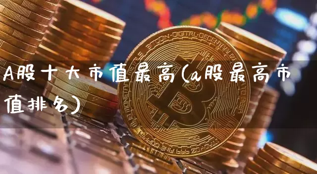 A股十大市值最高(a股最高市值排名)_https://www.jyywjc.com_科创板_第1张