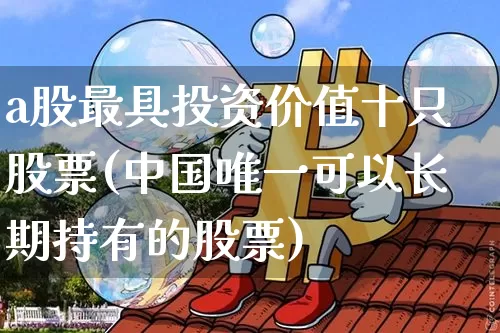 a股最具投资价值十只股票(中国唯一可以长期持有的股票)_https://www.jyywjc.com_深交所_第1张