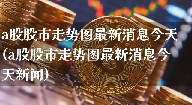 a股股市走势图最新消息今天(a股股市走势图最新消息今天新闻)_https://www.jyywjc.com_深交所_第1张