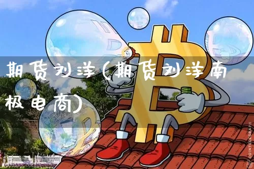期货刘洋(期货刘洋南极电商)_https://www.jyywjc.com_北交所_第1张