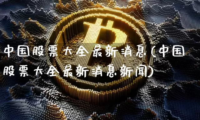 中国股票大全最新消息(中国股票大全最新消息新闻)_https://www.jyywjc.com_北交所_第1张
