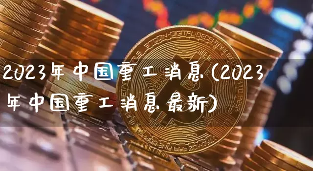 2023年中国重工消息(2023年中国重工消息最新)_https://www.jyywjc.com_股票行情_第1张
