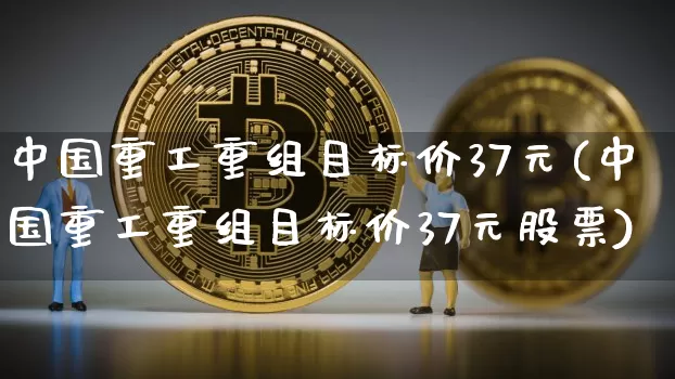 中国重工重组目标价37元(中国重工重组目标价37元股票)_https://www.jyywjc.com_股票板块_第1张
