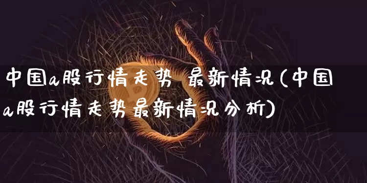 中国a股行情走势 最新情况(中国a股行情走势最新情况分析)_https://www.jyywjc.com_科创板_第1张