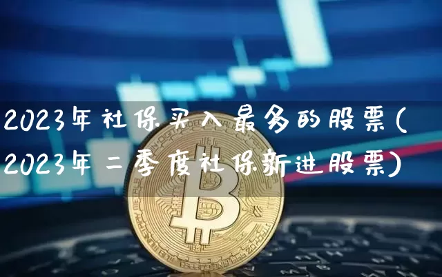 2023年社保买入最多的股票(2023年二季度社保新进股票)_https://www.jyywjc.com_股票板块_第1张