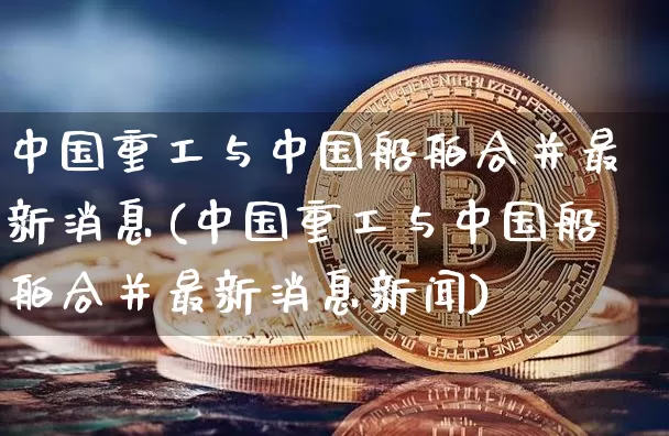 中国重工与中国船舶合并最新消息(中国重工与中国船舶合并最新消息新闻)_https://www.jyywjc.com_股票板块_第1张