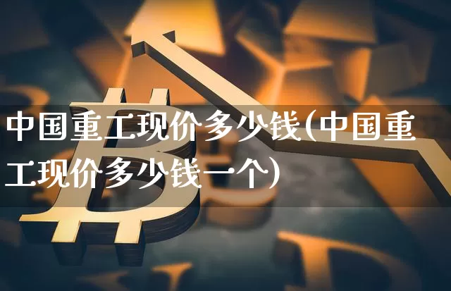 中国重工现价多少钱(中国重工现价多少钱一个)_https://www.jyywjc.com_股票_第1张