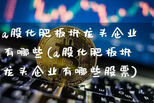 a股化肥板块龙头企业有哪些(a股化肥板块龙头企业有哪些股票)_https://www.jyywjc.com_股票_第1张