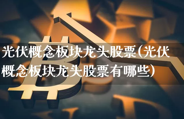 光伏概念板块龙头股票(光伏概念板块龙头股票有哪些)_https://www.jyywjc.com_上交所_第1张