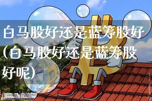 白马股好还是蓝筹股好(白马股好还是蓝筹股好呢)_https://www.jyywjc.com_股票板块_第1张